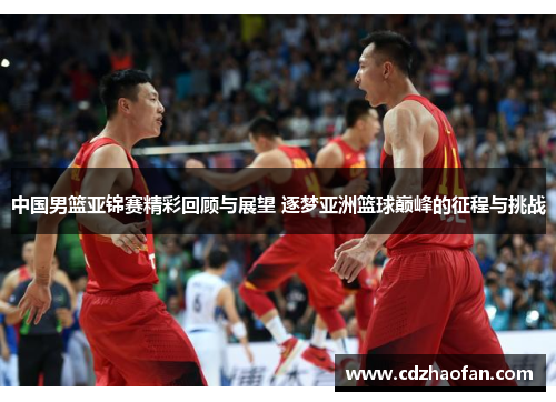 中国男篮亚锦赛精彩回顾与展望 逐梦亚洲篮球巅峰的征程与挑战