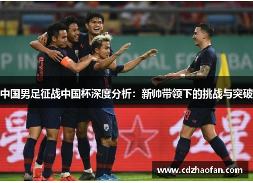 中国男足征战中国杯深度分析：新帅带领下的挑战与突破