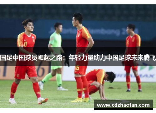国足中国球员崛起之路：年轻力量助力中国足球未来腾飞
