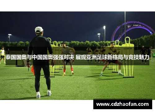 泰国国奥与中国国奥强强对决 展现亚洲足球新格局与竞技魅力