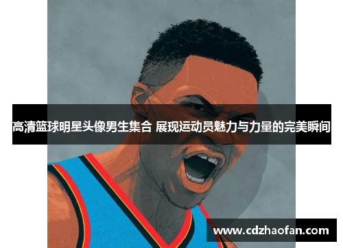 高清篮球明星头像男生集合 展现运动员魅力与力量的完美瞬间