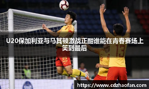 U20保加利亚与马其顿激战正酣谁能在青春赛场上笑到最后